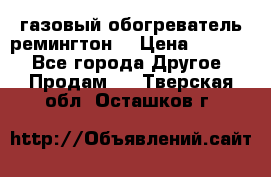 газовый обогреватель ремингтон  › Цена ­ 4 000 - Все города Другое » Продам   . Тверская обл.,Осташков г.